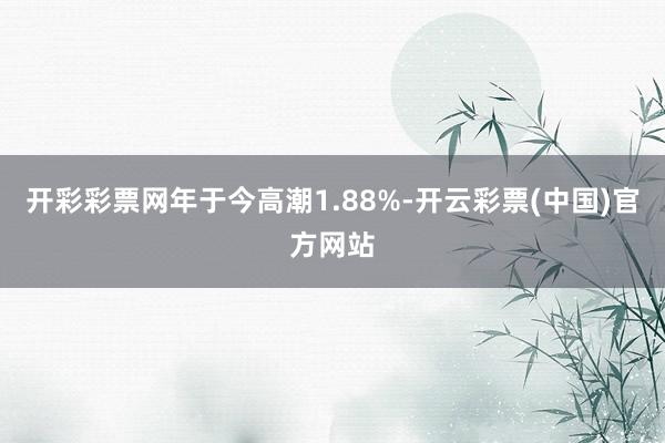 开彩彩票网年于今高潮1.88%-开云彩票(中国)官方网站