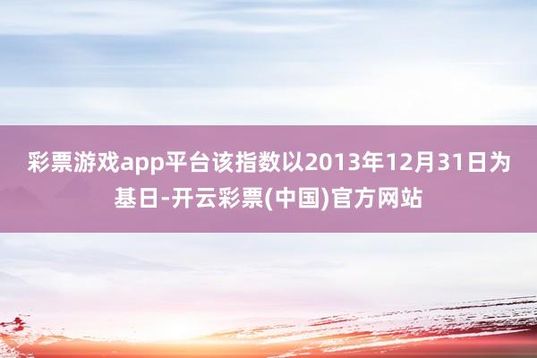 彩票游戏app平台该指数以2013年12月31日为基日-开云彩票(中国)官方网站