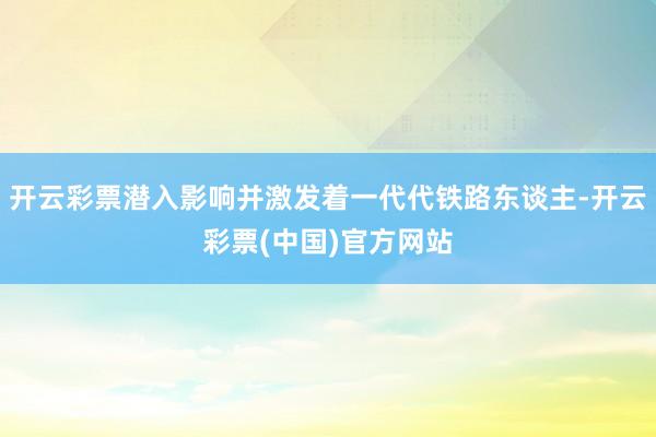 开云彩票潜入影响并激发着一代代铁路东谈主-开云彩票(中国)官方网站