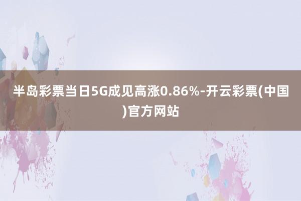 半岛彩票当日5G成见高涨0.86%-开云彩票(中国)官方网站