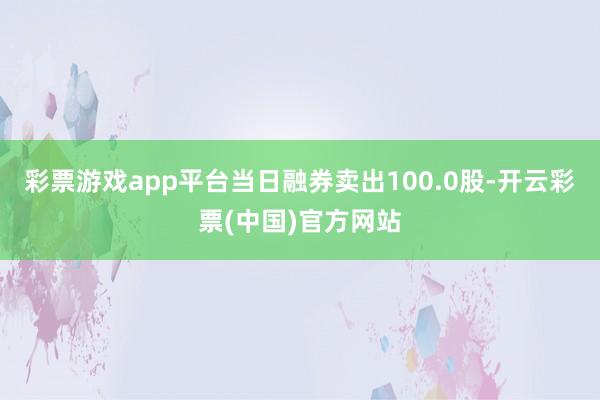 彩票游戏app平台当日融券卖出100.0股-开云彩票(中国)官方网站