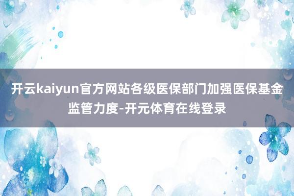 开云kaiyun官方网站各级医保部门加强医保基金监管力度-开元体育在线登录