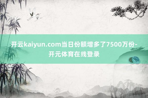 开云kaiyun.com当日份额增多了7500万份-开元体育