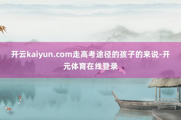 开云kaiyun.com走高考途径的孩子的来说-开元体育在线登录