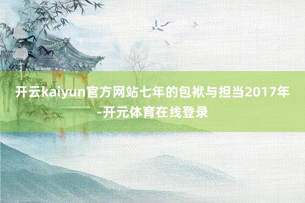 开云kaiyun官方网站七年的包袱与担当2017年-开元体育在线登录