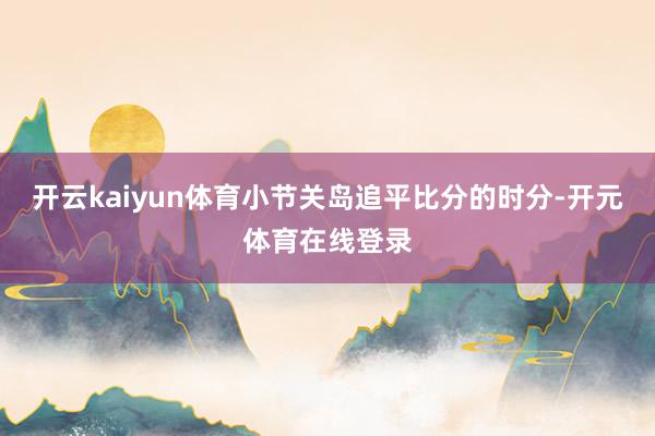 开云kaiyun体育小节关岛追平比分的时分-开元体育在线登录