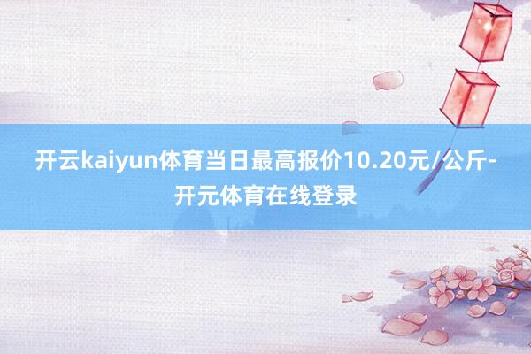 开云kaiyun体育当日最高报价10.20元/公斤-开元体育在线登录