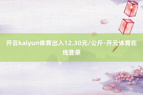 开云kaiyun体育出入12.30元/公斤-开元体育在线登录