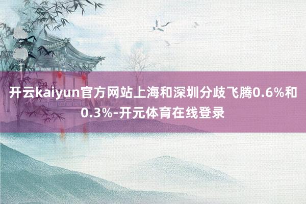 开云kaiyun官方网站上海和深圳分歧飞腾0.6%和0.3%