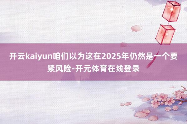 开云kaiyun咱们以为这在2025年仍然是一个要紧风险-开