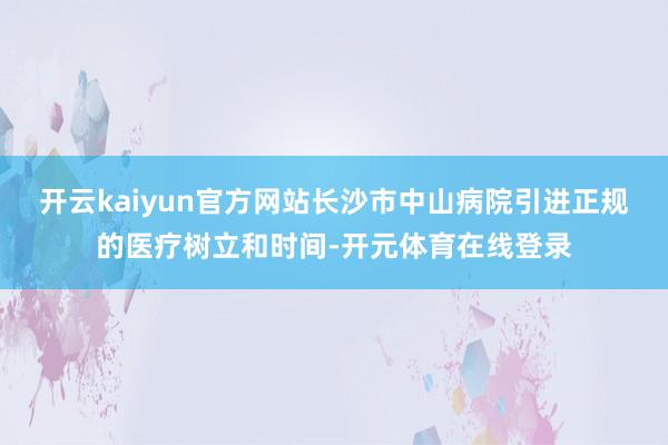 开云kaiyun官方网站长沙市中山病院引进正规的医疗树立和时间-开元体育在线登录