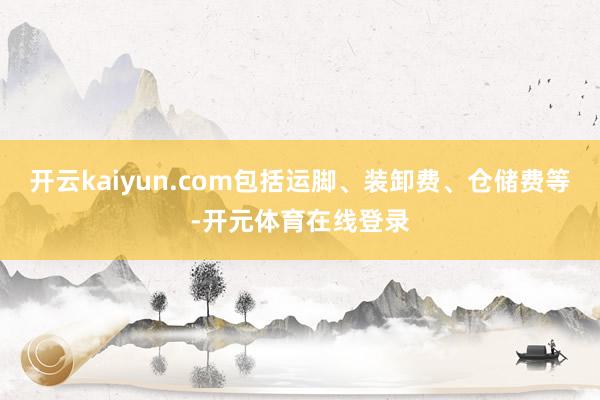 开云kaiyun.com包括运脚、装卸费、仓储费等-开元体育在线登录