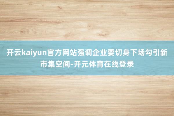 开云kaiyun官方网站强调企业要切身下场勾引新市集空间-开元体育在线登录