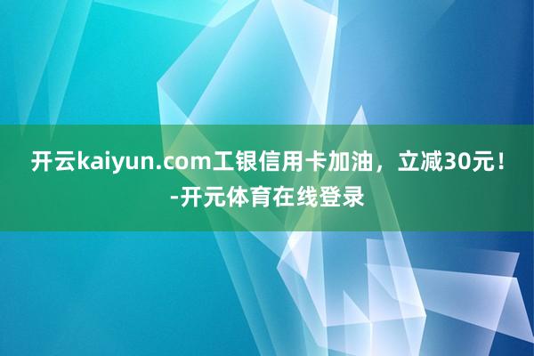 开云kaiyun.com工银信用卡加油，立减30元！-开元体育在线登录