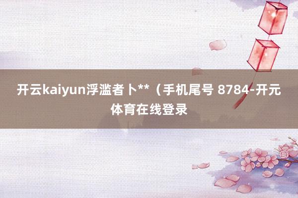 开云kaiyun浮滥者卜**（手机尾号 8784-开元体育在线登录