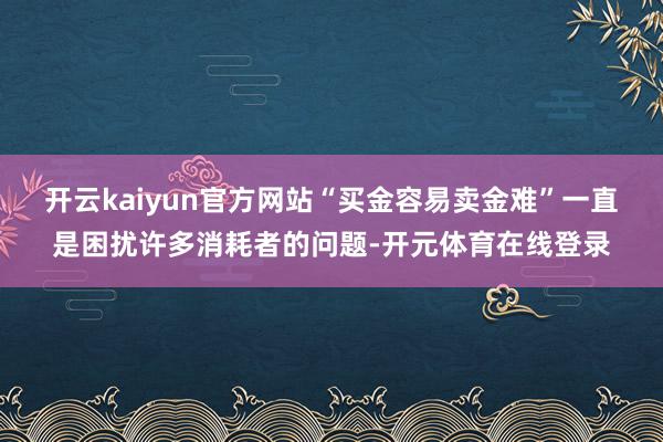 开云kaiyun官方网站“买金容易卖金难”一直是困扰许多消耗者的问题-开元体育在线登录