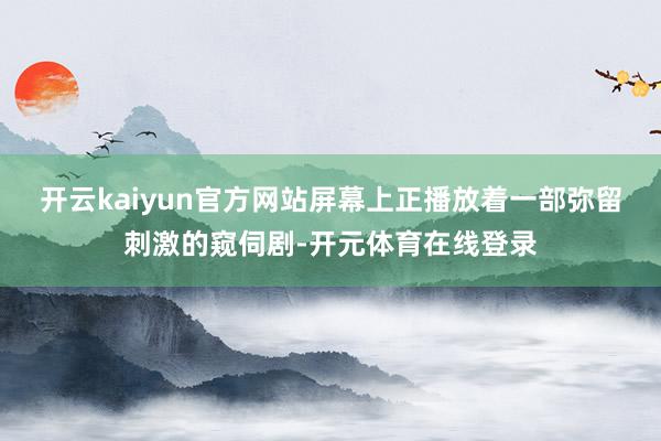 开云kaiyun官方网站屏幕上正播放着一部弥留刺激的窥伺剧-开元体育在线登录