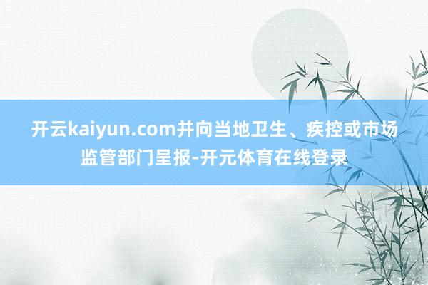 开云kaiyun.com并向当地卫生、疾控或市场监管部门呈报-开元体育在线登录