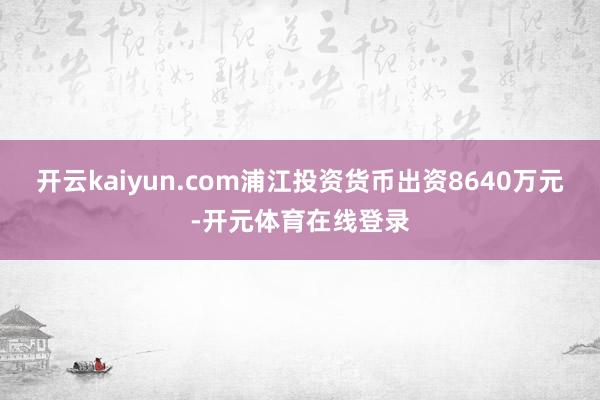 开云kaiyun.com浦江投资货币出资8640万元-开元体育在线登录