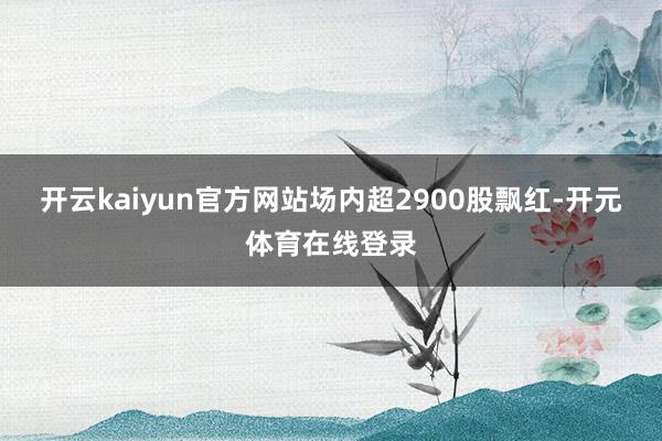 开云kaiyun官方网站场内超2900股飘红-开元体育在线登录