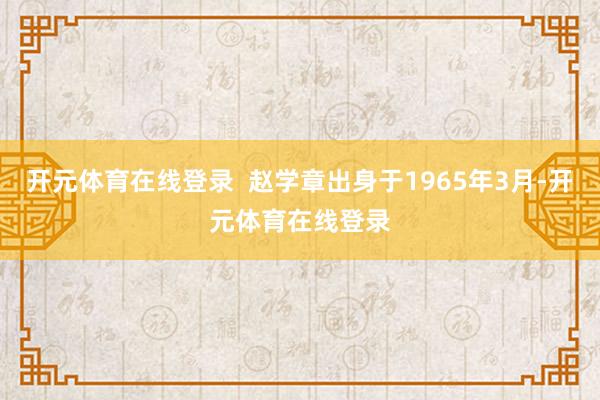 开元体育在线登录  赵学章出身于1965年3月-开元体育在线登录