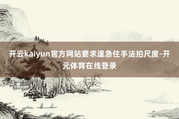 开云kaiyun官方网站要求遑急住手法拍尺度-开元体育在线登录