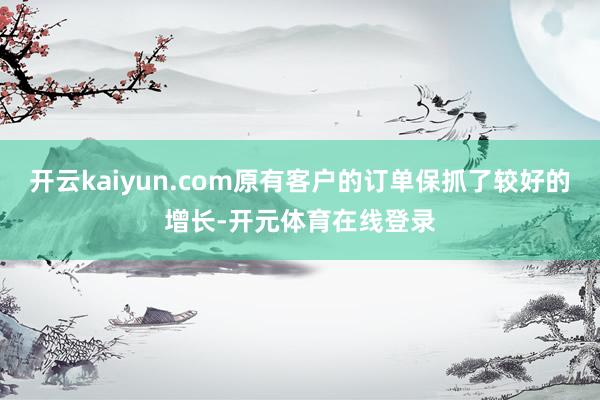 开云kaiyun.com原有客户的订单保抓了较好的增长-开元