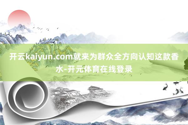 开云kaiyun.com就来为群众全方向认知这款香水-开元体育在线登录