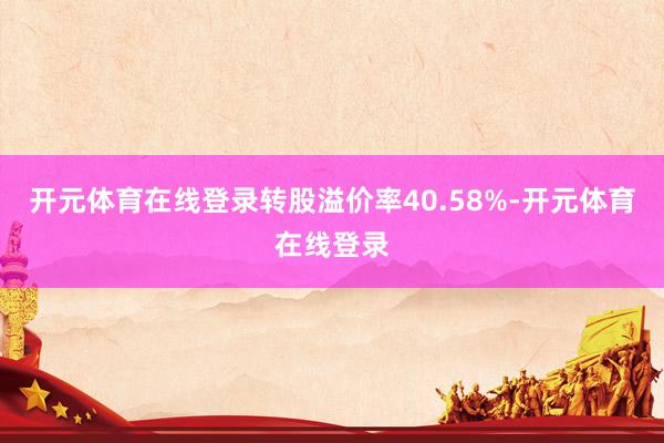 开元体育在线登录转股溢价率40.58%-开元体育在线登录