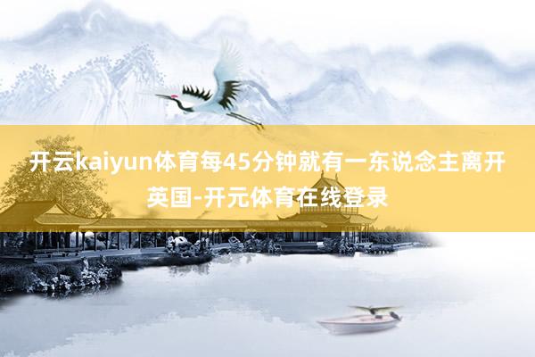 开云kaiyun体育每45分钟就有一东说念主离开英国-开元体育在线登录