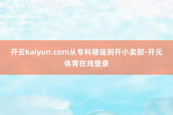 开云kaiyun.com从专科赌徒到开小卖部-开元体育在线登录