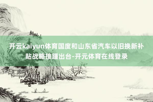 开云kaiyun体育国度和山东省汽车以旧换新补贴战略接踵出台-开元体育在线登录