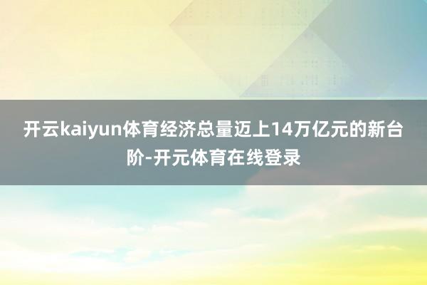 开云kaiyun体育经济总量迈上14万亿元的新台阶-开元体育在线登录