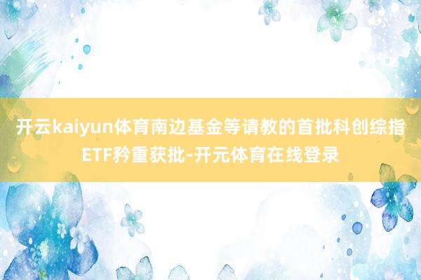 开云kaiyun体育南边基金等请教的首批科创综指ETF矜重获批-开元体育在线登录