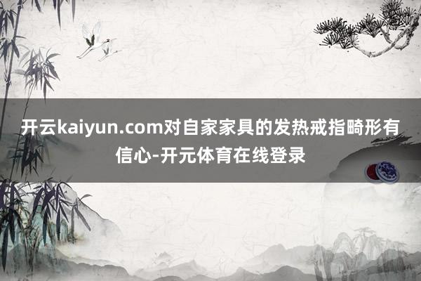 开云kaiyun.com对自家家具的发热戒指畸形有信心-开元体育在线登录