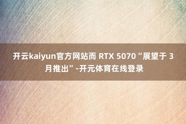 开云kaiyun官方网站而 RTX 5070“展望于 3 月推出”-开元体育在线登录