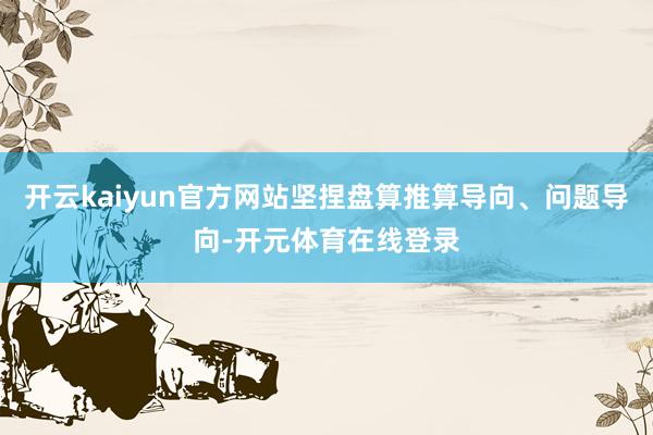 开云kaiyun官方网站坚捏盘算推算导向、问题导向-开元体育在线登录