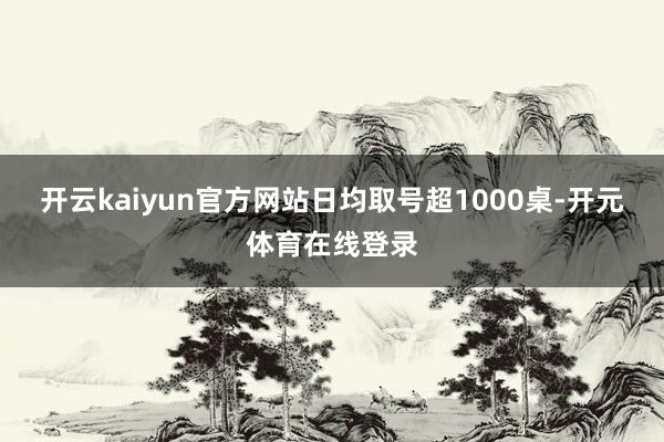 开云kaiyun官方网站日均取号超1000桌-开元体育在线登录