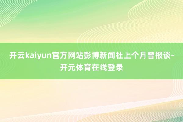 开云kaiyun官方网站彭博新闻社上个月曾报谈-开元体育在线登录