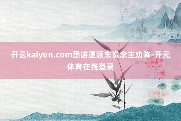 开云kaiyun.com悉诺逻派东说念主劝降-开元体育在线登录