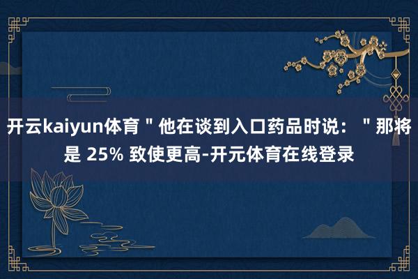 开云kaiyun体育＂他在谈到入口药品时说：＂那将是 25% 致使更高-开元体育在线登录