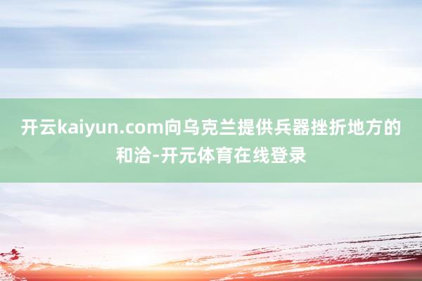 开云kaiyun.com向乌克兰提供兵器挫折地方的和洽-开元体育在线登录