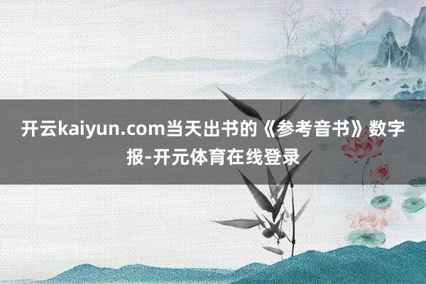 开云kaiyun.com当天出书的《参考音书》数字报-开元体育在线登录