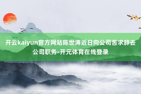 开云kaiyun官方网站陈世涛近日向公司苦求辞去公司职务-开