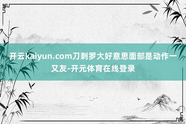 开云kaiyun.com刀刺罗大好意思面部是动作一又友-开元