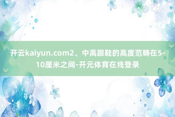 开云kaiyun.com2、中高跟鞋的高度范畴在5-10厘米