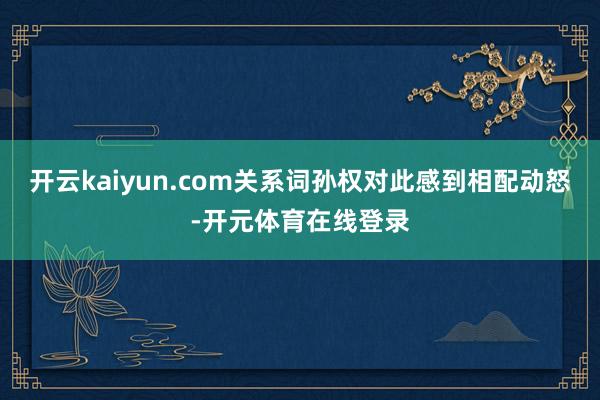 开云kaiyun.com关系词孙权对此感到相配动怒-开元体育