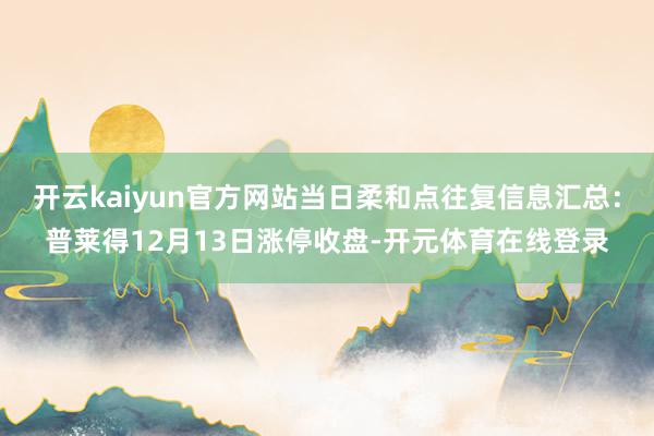 开云kaiyun官方网站当日柔和点往复信息汇总:普莱得12月13日涨停收盘-开元体育在线登录