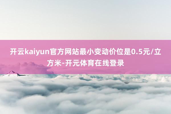开云kaiyun官方网站最小变动价位是0.5元/立方米-开元体育在线登录