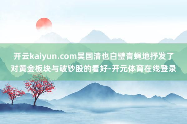 开云kaiyun.com吴国清也白璧青蝇地抒发了对黄金板块与破钞股的看好-开元体育在线登录